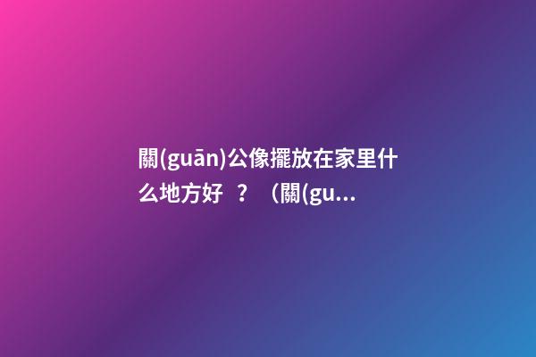 關(guān)公像擺放在家里什么地方好？（關(guān)公的擺放位置禁忌）